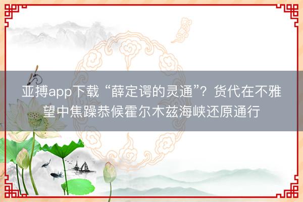 亚搏app下载 “薛定谔的灵通”？货代在不雅望中焦躁恭候霍尔木兹海峡还原通行