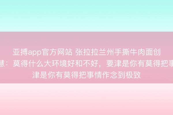 亚搏app官方网站 张拉拉兰州手撕牛肉面创举东谈观点晓慧：莫得什么大环境好和不好，要津是你有莫得把事情作念到极致