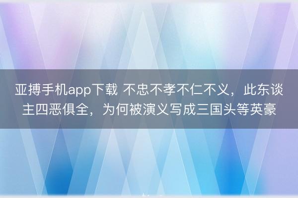 亚搏手机app下载 不忠不孝不仁不义，此东谈主四恶俱全，为何被演义写成三国头等英豪