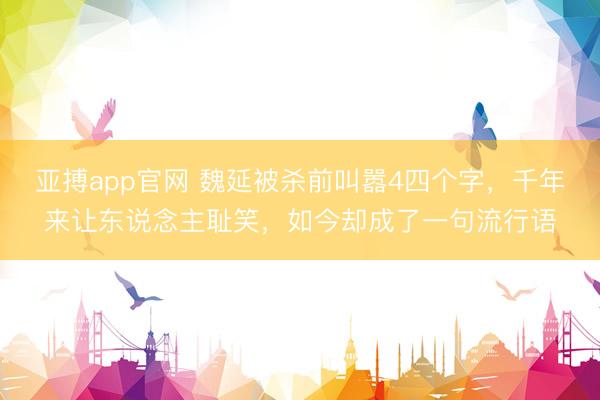 亚搏app官网 魏延被杀前叫嚣4四个字，千年来让东说念主耻笑，如今却成了一句流行语
