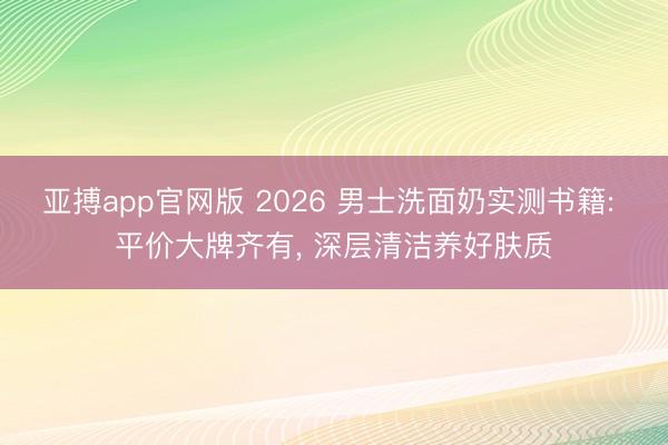 亚搏app官网版 2026 男士洗面奶实测书籍: 平价大牌齐有， 深层清洁养好肤质