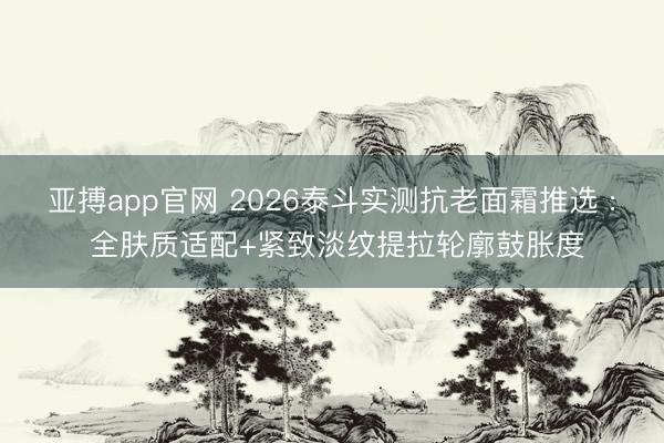 亚搏app官网 2026泰斗实测抗老面霜推选 : 全肤质适配+紧致淡纹提拉轮廓鼓胀度