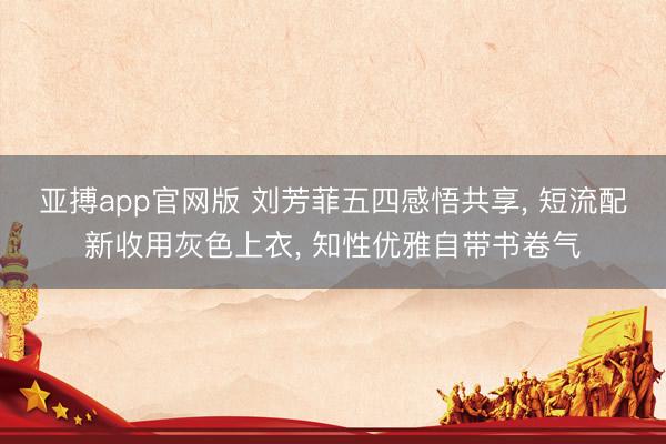 亚搏app官网版 刘芳菲五四感悟共享， 短流配新收用灰色上衣，<a href=