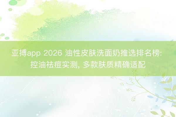 亚搏app 2026 油性皮肤洗面奶推选排名榜: 控油祛痘实测， 多款肤质精确适配