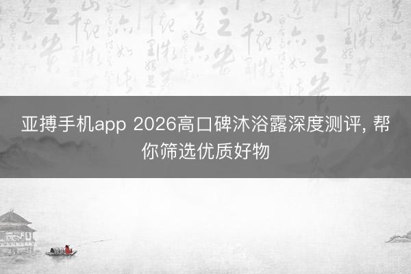 亚搏手机app 2026高口碑沐浴露深度测评， 帮你筛选优质好物