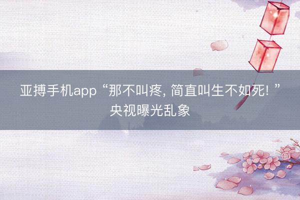 亚搏手机app “那不叫疼， 简直叫生不如死! ”央视曝光乱象
