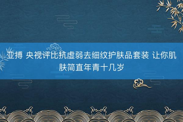 亚搏 央视评比抗虚弱去细纹护肤品套装 让你肌肤简直年青十几岁