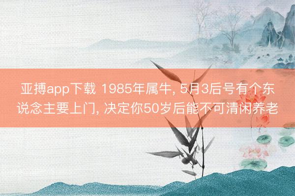亚搏app下载 1985年属牛， 5月3后号有个东说念主要上门， 决定你50岁后能不可清闲养老