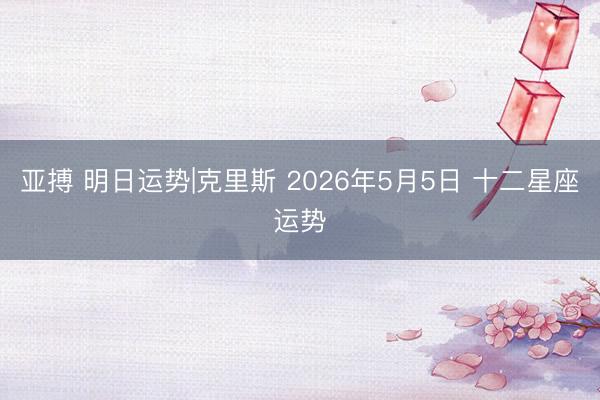 亚搏 明日运势|克里斯 2026年5月5日 十二星座运势