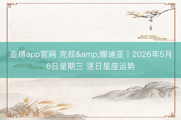 亚搏app官网 克叔&娜迪亚︱2026年5月6日星期三 逐日星座运势