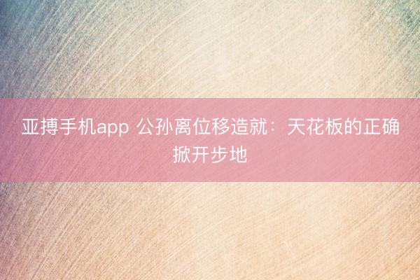 亚搏手机app 公孙离位移造就：天花板的正确掀开步地