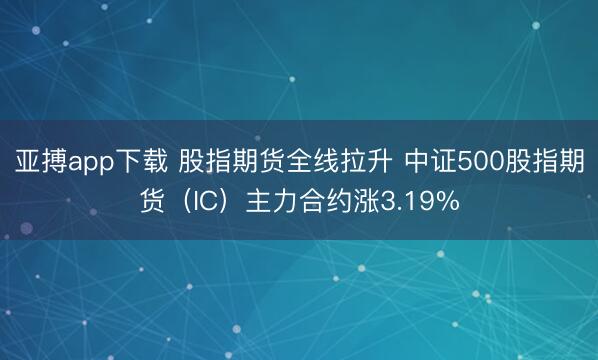 亚搏app下载 股指期货全线拉升 中证500股指期货（IC）主力合约涨3.19%