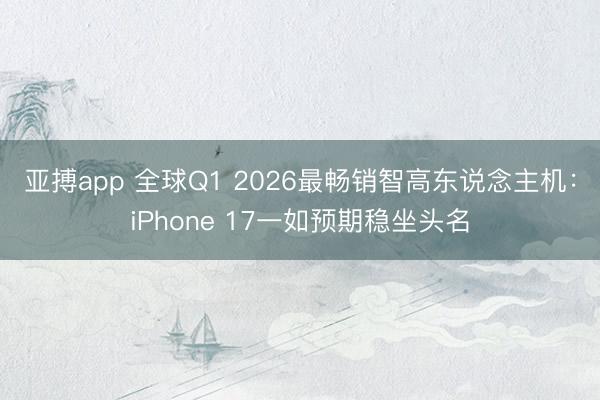 亚搏app 全球Q1 2026最畅销智高东说念主机：iPhone 17一如预期稳坐头名