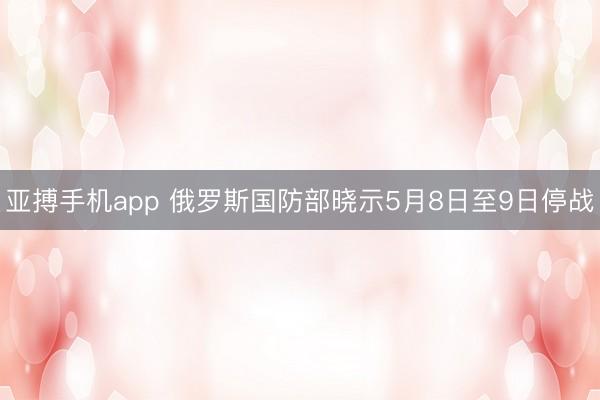 亚搏手机app 俄罗斯国防部晓示5月8日至9日停战