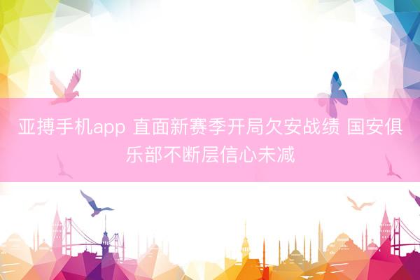 亚搏手机app 直面新赛季开局欠安战绩 国安俱乐部不断层信心未减