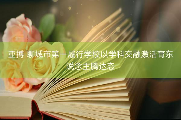 亚搏 聊城市第一履行学校以学科交融激活育东说念主腾达态