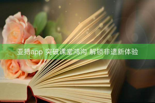 亚搏app 突破课堂鸿沟 解锁非遗新体验