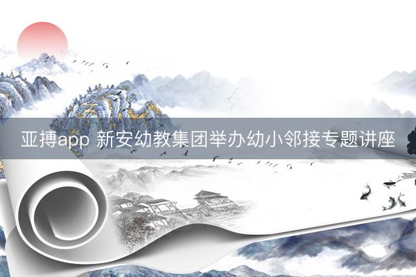亚搏app 新安幼教集团举办幼小邻接专题讲座