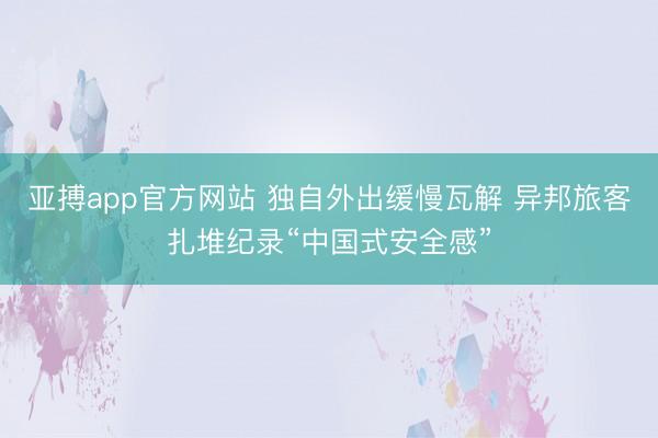 亚搏app官方网站 独自外出缓慢瓦解 异邦旅客扎堆纪录“中国式安全感”