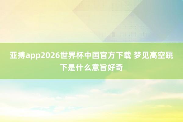 亚搏app2026世界杯中国官方下载 梦见高空跳下是什么意旨好奇