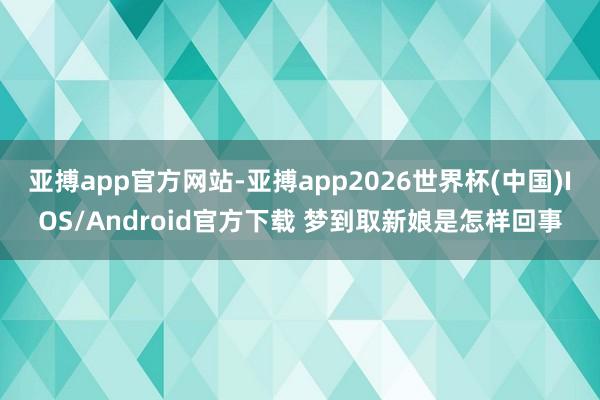 亚搏app官方网站-亚搏app2026世界杯(中国)IOS/Android官方下载 梦到取新娘是怎样回事