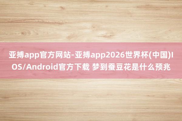 亚搏app官方网站-亚搏app2026世界杯(中国)IOS/Android官方下载 梦到蚕豆花是什么预兆