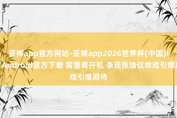 亚搏app官方网站-亚搏app2026世界杯(中国)IOS/Android官方下载 雾里青开机 李现张婧仪吻戏引爆期待
