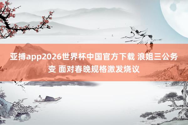 亚搏app2026世界杯中国官方下载 浪姐三公务变 面对春晚规格激发烧议