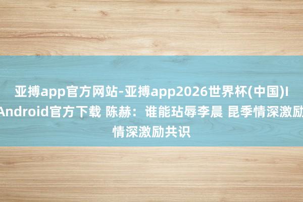 亚搏app官方网站-亚搏app2026世界杯(中国)IOS/Android官方下载 陈赫:谁能玷辱李晨 昆季情深激励共识
