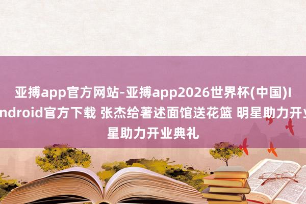 亚搏app官方网站-亚搏app2026世界杯(中国)IOS/Android官方下载 张杰给著述面馆送花篮 明星助力开业典礼