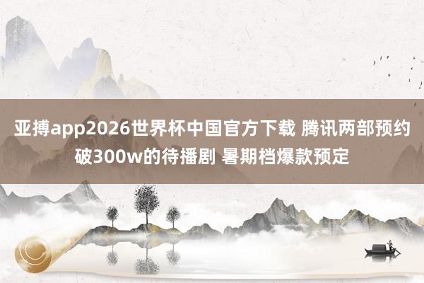 亚搏app2026世界杯中国官方下载 腾讯两部预约破300w的待播剧 暑期档爆款预定