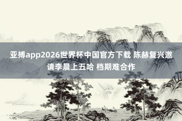 亚搏app2026世界杯中国官方下载 陈赫复兴邀请李晨上五哈 档期难合作