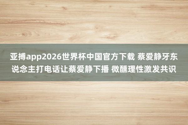 亚搏app2026世界杯中国官方下载 蔡爱静牙东说念主打电话让蔡爱静下播 微醺理性激发共识