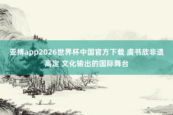 亚搏app2026世界杯中国官方下载 虞书欣非遗高定 文化输出的国际舞台