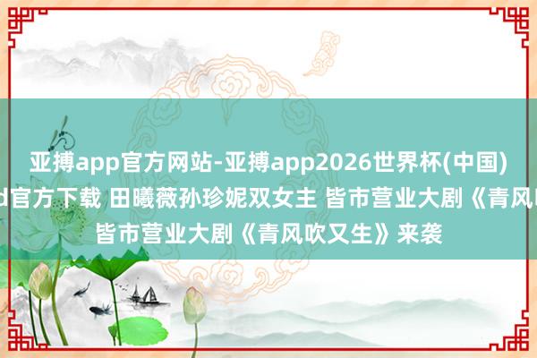 亚搏app官方网站-亚搏app2026世界杯(中国)IOS/Android官方下载 田曦薇孙珍妮双女主 皆市营业大剧《青风吹又生》来袭