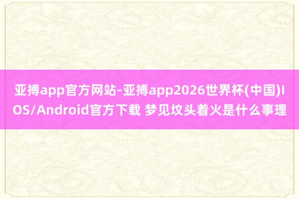 亚搏app官方网站-亚搏app2026世界杯(中国)IOS/Android官方下载 梦见坟头着火是什么事理