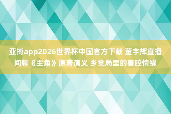 亚搏app2026世界杯中国官方下载 董宇辉直播间聊《主角》原著演义 乡党局里的秦腔情缘