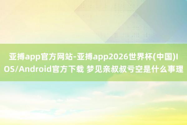 亚搏app官方网站-亚搏app2026世界杯(中国)IOS/Android官方下载 梦见亲叔叔亏空是什么事理