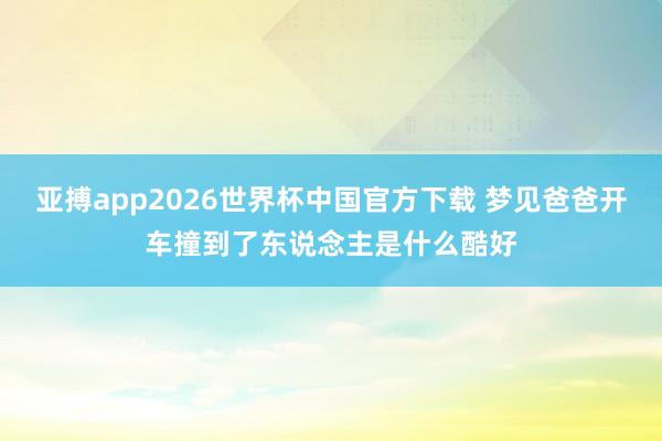 亚搏app2026世界杯中国官方下载 梦见爸爸开车撞到了东说念主是什么酷好
