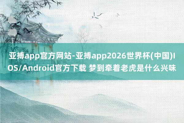 亚搏app官方网站-亚搏app2026世界杯(中国)IOS/Android官方下载 梦到牵着老虎是什么兴味