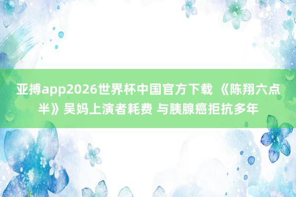 亚搏app2026世界杯中国官方下载 《陈翔六点半》吴妈上演者耗费 与胰腺癌拒抗多年