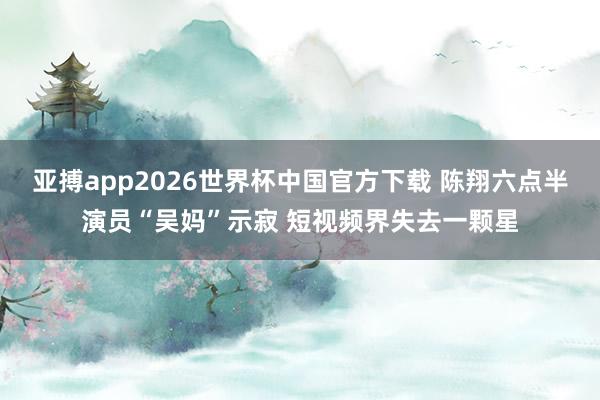 亚搏app2026世界杯中国官方下载 陈翔六点半演员“吴妈”示寂 短视频界失去一颗星