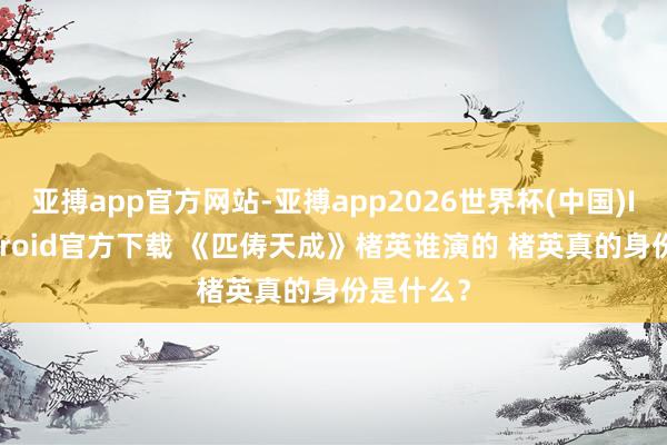 亚搏app官方网站-亚搏app2026世界杯(中国)IOS/Android官方下载 《匹俦天成》楮英谁演的 楮英真的身份是什么？