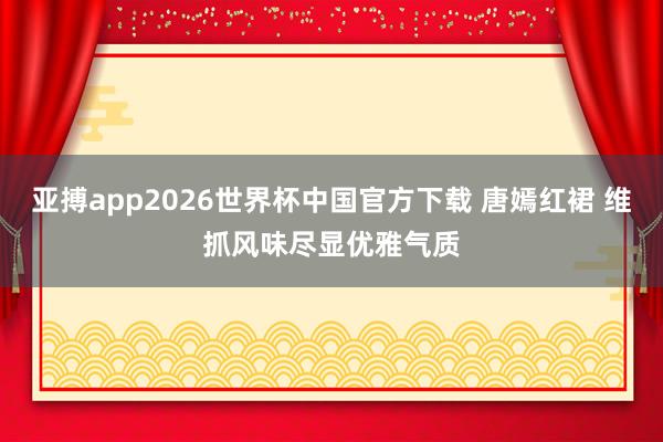 亚搏app2026世界杯中国官方下载 唐嫣红裙 维抓风味尽显优雅气质