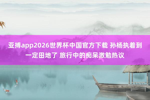 亚搏app2026世界杯中国官方下载 孙杨执着到一定田地了 旅行中的痴呆激勉热议