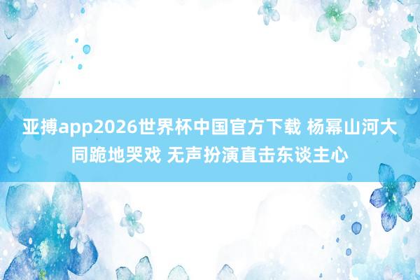 亚搏app2026世界杯中国官方下载 杨幂山河大同跪地哭戏 无声扮演直击东谈主心