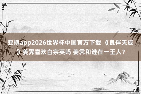 亚搏app2026世界杯中国官方下载 《良伴天成》姜霁喜欢白宗英吗 姜霁和谁在一王人？