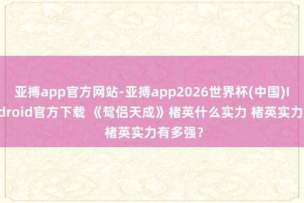 亚搏app官方网站-亚搏app2026世界杯(中国)IOS/Android官方下载 《鸳侣天成》楮英什么实力 楮英实力有多强？
