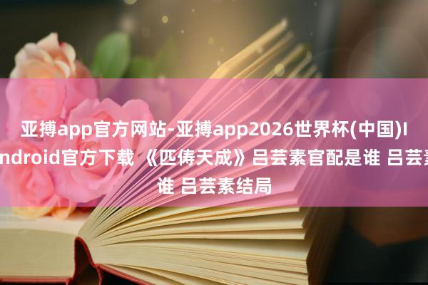 亚搏app官方网站-亚搏app2026世界杯(中国)IOS/Android官方下载 《匹俦天成》吕芸素官配是谁 吕芸素结局