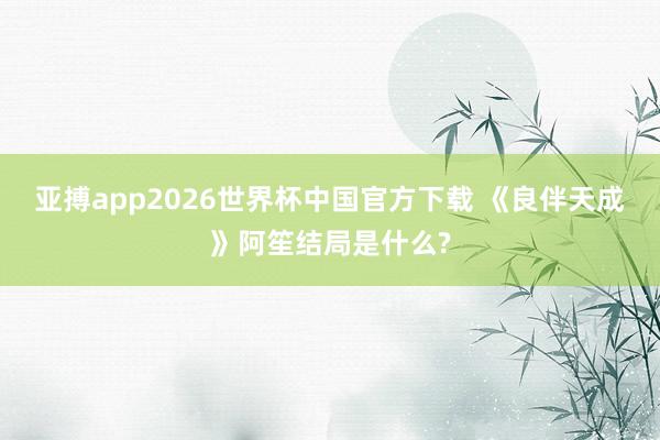 亚搏app2026世界杯中国官方下载 《良伴天成》阿笙结局是什么?